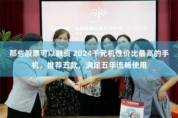 那些股票可以融资 2024千元机性价比最高的手机，推荐五款，满足五年流畅使用