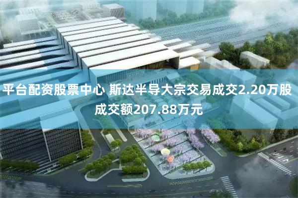 平台配资股票中心 斯达半导大宗交易成交2.20万股 成交额207.88万元