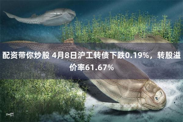配资带你炒股 4月8日沪工转债下跌0.19%，转股溢价率61.67%