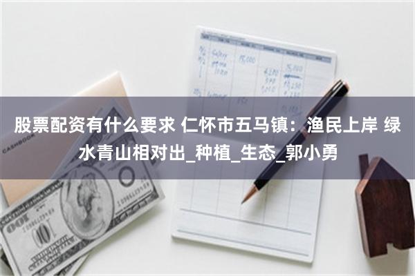 股票配资有什么要求 仁怀市五马镇：渔民上岸 绿水青山相对出_种植_生态_郭小勇