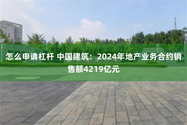 怎么申请杠杆 中国建筑：2024年地产业务合约销售额4219亿元