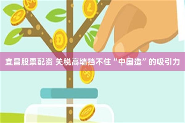 宜昌股票配资 关税高墙挡不住“中国造”的吸引力