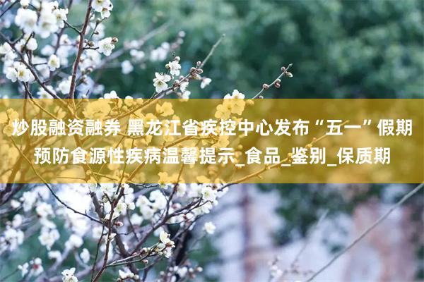 炒股融资融券 黑龙江省疾控中心发布“五一”假期预防食源性疾病温馨提示_食品_鉴别_保质期
