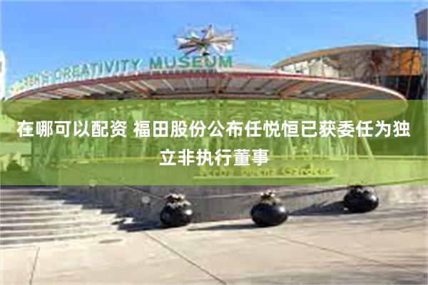 在哪可以配资 福田股份公布任悦恒已获委任为独立非执行董事