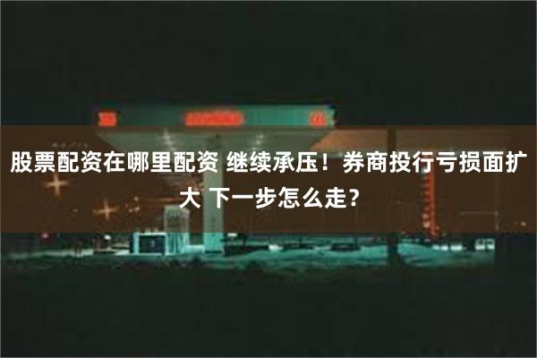 股票配资在哪里配资 继续承压！券商投行亏损面扩大 下一步怎么走？