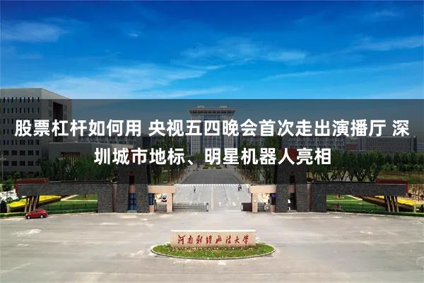 股票杠杆如何用 央视五四晚会首次走出演播厅 深圳城市地标、明星机器人亮相