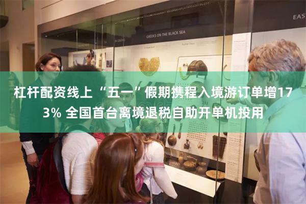 杠杆配资线上 “五一”假期携程入境游订单增173% 全国首台离境退税自助开单机投用