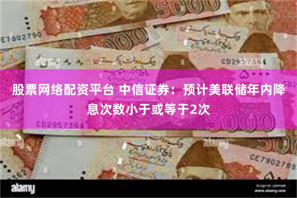 股票网络配资平台 中信证券：预计美联储年内降息次数小于或等于2次