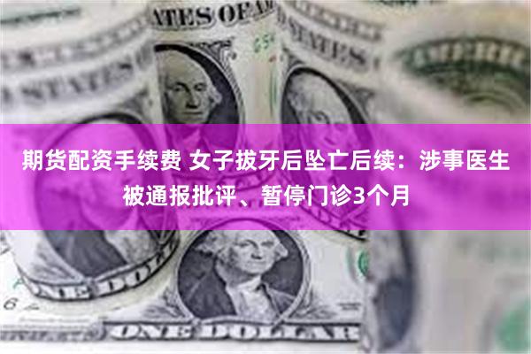 期货配资手续费 女子拔牙后坠亡后续：涉事医生被通报批评、暂停门诊3个月