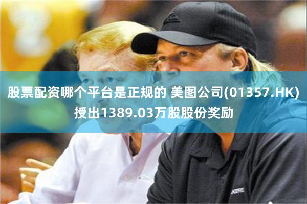 股票配资哪个平台是正规的 美图公司(01357.HK)授出1389.03万股股份奖励