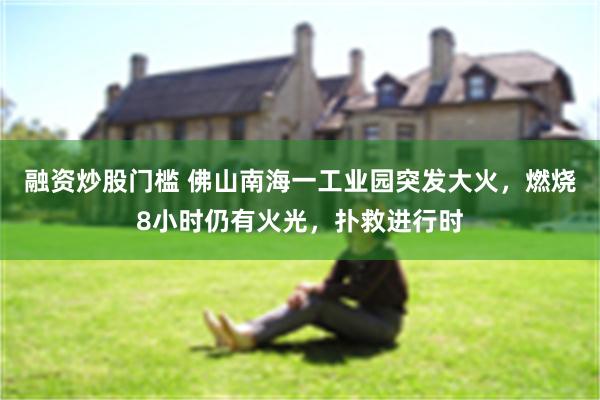 融资炒股门槛 佛山南海一工业园突发大火，燃烧8小时仍有火光，扑救进行时