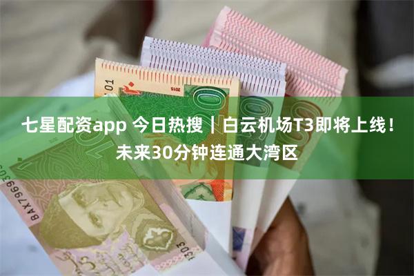 七星配资app 今日热搜｜白云机场T3即将上线！未来30分钟连通大湾区