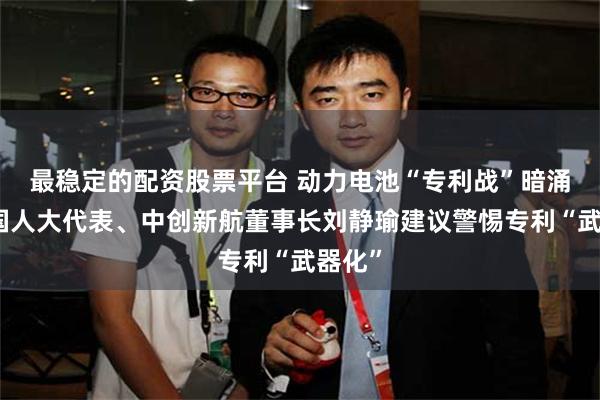 最稳定的配资股票平台 动力电池“专利战”暗涌，全国人大代表、中创新航董事长刘静瑜建议警惕专利“武器化”