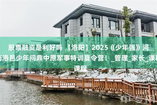 股票融资是利好吗 【洛阳】2025《少年强》河南洛邑少年问鼎中原军事特训夏令营！_管理_家长_课程