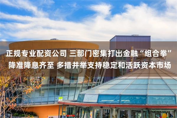 正规专业配资公司 三部门密集打出金融“组合拳” 降准降息齐至 多措并举支持稳定和活跃资本市场