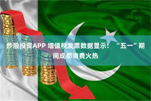 炒股投资APP 增值税发票数据显示： “五一”期间成都消费火热