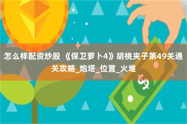 怎么样配资炒股 《保卫萝卜4》胡桃夹子第49关通关攻略_炮塔_位置_火堆