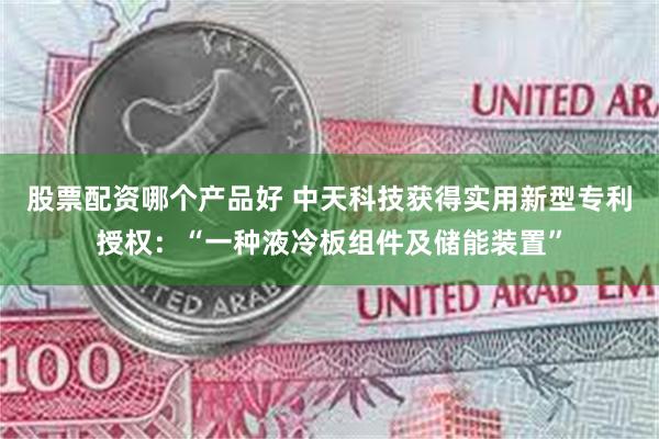 股票配资哪个产品好 中天科技获得实用新型专利授权：“一种液冷板组件及储能装置”