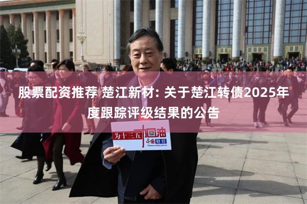 股票配资推荐 楚江新材: 关于楚江转债2025年度跟踪评级结果的公告