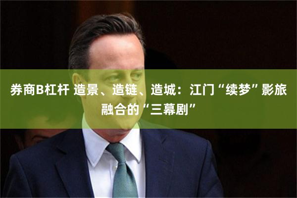 券商B杠杆 造景、造链、造城：江门“续梦”影旅融合的“三幕剧”