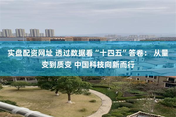 实盘配资网址 透过数据看“十四五”答卷： 从量变到质变 中国科技向新而行