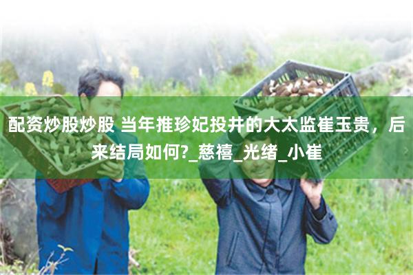 配资炒股炒股 当年推珍妃投井的大太监崔玉贵，后来结局如何?_慈禧_光绪_小崔
