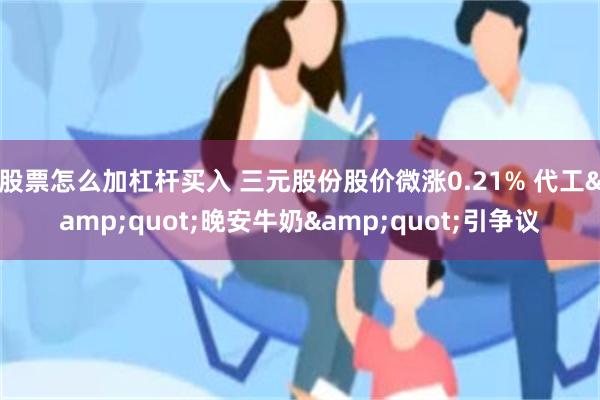 股票怎么加杠杆买入 三元股份股价微涨0.21% 代工&quot;晚安牛奶&quot;引争议