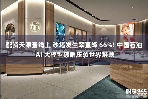 配资天眼查线上 砂堵发生率直降 66%! 中国石油 AI 大模型破解压裂世界难题