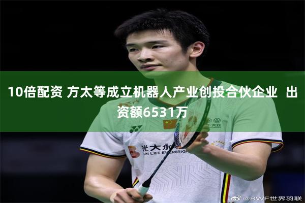 10倍配资 方太等成立机器人产业创投合伙企业  出资额6531万