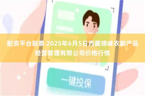 配资平台股票 2025年6月5日西藏领峰农副产品经营管理有限公司价格行情
