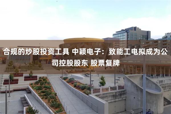 合规的炒股投资工具 中颖电子：致能工电拟成为公司控股股东 股票复牌