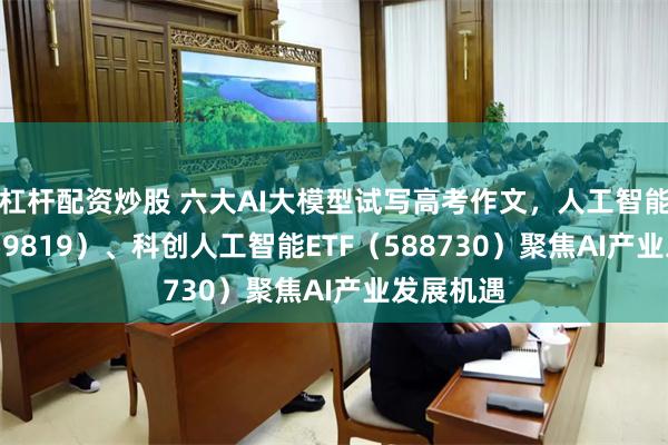 杠杆配资炒股 六大AI大模型试写高考作文，人工智能ETF（159819）、科创人工智能ETF（588730）聚焦AI产业发展机遇
