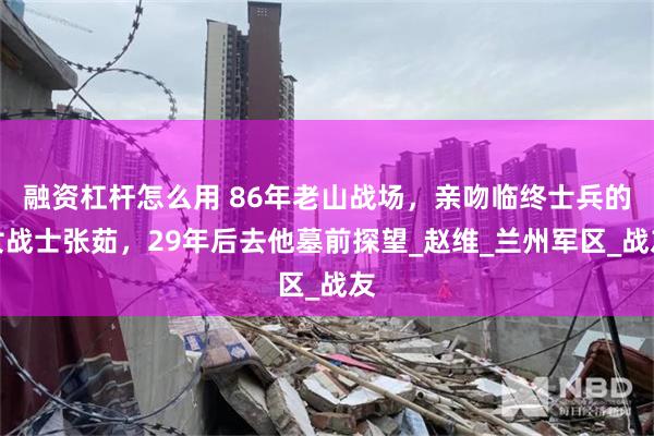 融资杠杆怎么用 86年老山战场，亲吻临终士兵的女战士张茹，29年后去他墓前探望_赵维_兰州军区_战友