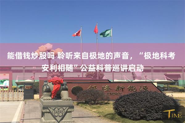 能借钱炒股吗 聆听来自极地的声音，“极地科考 安利相随”公益科普巡讲启动