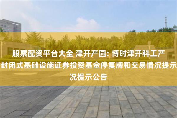 股票配资平台大全 津开产园: 博时津开科工产业园封闭式基础设施证券投资基金停复牌和交易情况提示公告