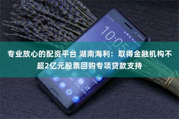 专业放心的配资平台 湖南海利：取得金融机构不超2亿元股票回购专项贷款支持
