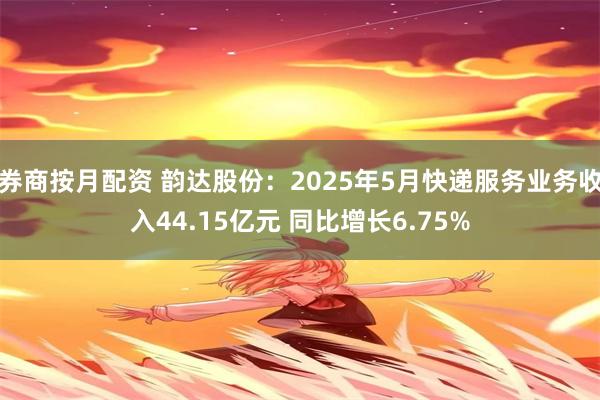 券商按月配资 韵达股份：2025年5月快递服务业务收入44.15亿元 同比增长6.75%