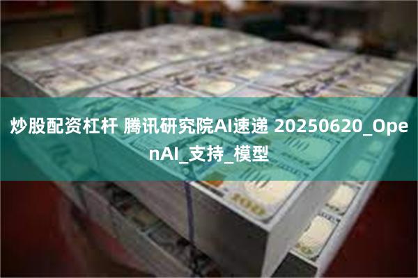 炒股配资杠杆 腾讯研究院AI速递 20250620_OpenAI_支持_模型