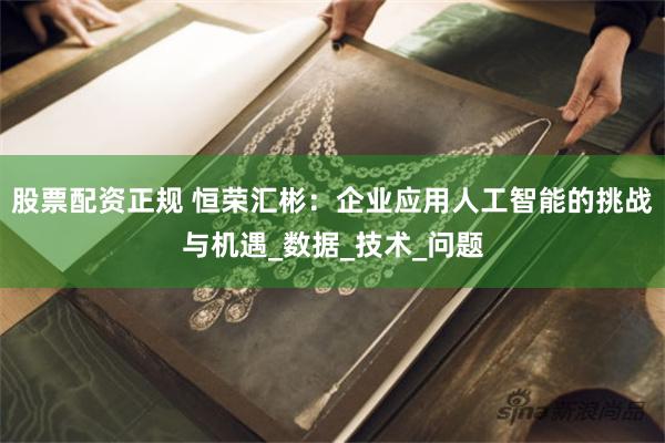 股票配资正规 恒荣汇彬：企业应用人工智能的挑战与机遇_数据_技术_问题