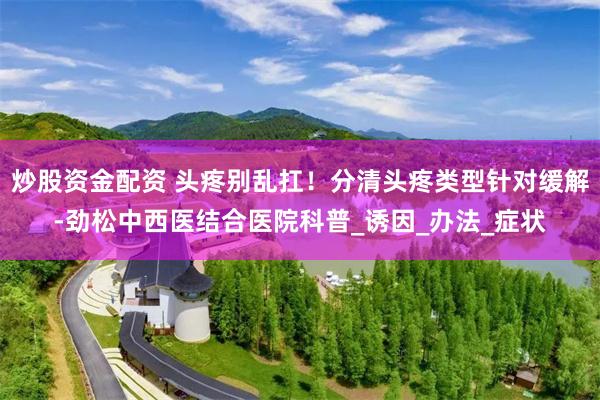 炒股资金配资 头疼别乱扛！分清头疼类型针对缓解-劲松中西医结合医院科普_诱因_办法_症状