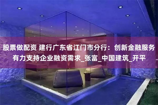 股票做配资 建行广东省江门市分行：创新金融服务有力支持企业融资需求_张富_中国建筑_开平