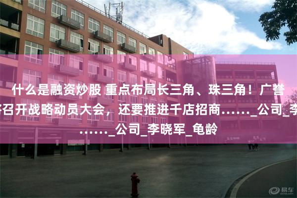 什么是融资炒股 重点布局长三角、珠三角！广誉远下半年将召开战略动员大会，还要推进千店招商……_公司_李晓军_龟龄