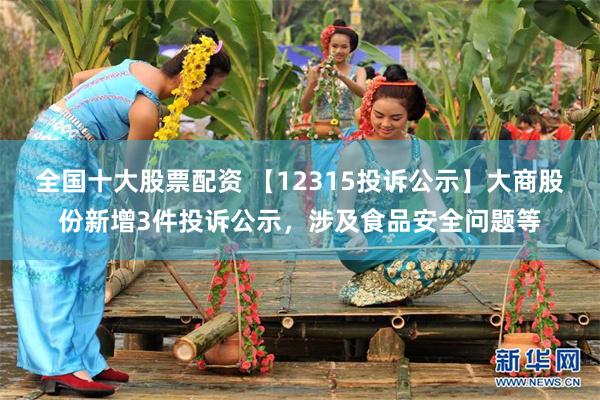 全国十大股票配资 【12315投诉公示】大商股份新增3件投诉公示，涉及食品安全问题等