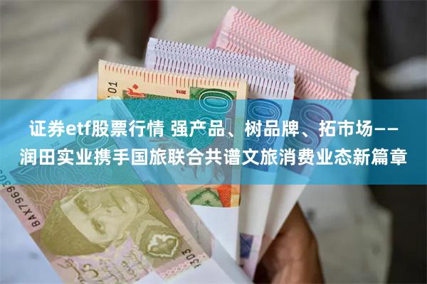 证券etf股票行情 强产品、树品牌、拓市场——润田实业携手国旅联合共谱文旅消费业态新篇章
