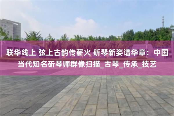 联华线上 弦上古韵传薪火 斫琴新姿谱华章：中国当代知名斫琴师群像扫描_古琴_传承_技艺