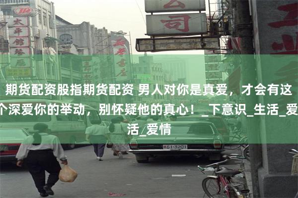 期货配资股指期货配资 男人对你是真爱，才会有这4个深爱你的举动，别怀疑他的真心！_下意识_生活_爱情