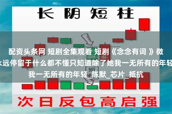 配资头条网 短剧全集观看 短剧《念念有词 》微短剧后续我宁愿永远停留于什么都不懂只知道除了她我一无所有的年轻_陈默_芯片_抵抗