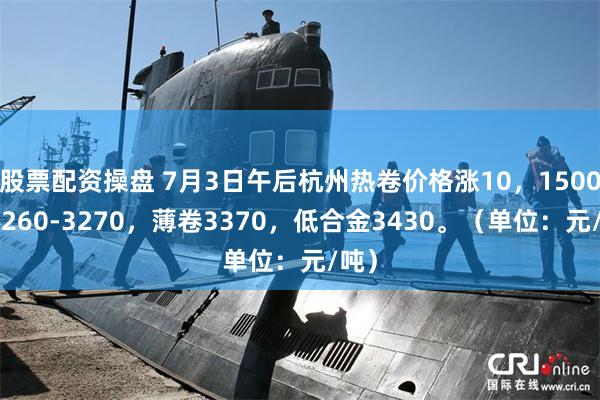 股票配资操盘 7月3日午后杭州热卷价格涨10，1500卷3260-3270，薄卷3370，低合金3430。（单位：元/吨）