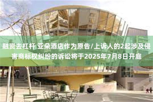 融资去杠杆 亚朵酒店作为原告/上诉人的2起涉及侵害商标权纠纷的诉讼将于2025年7月8日开庭