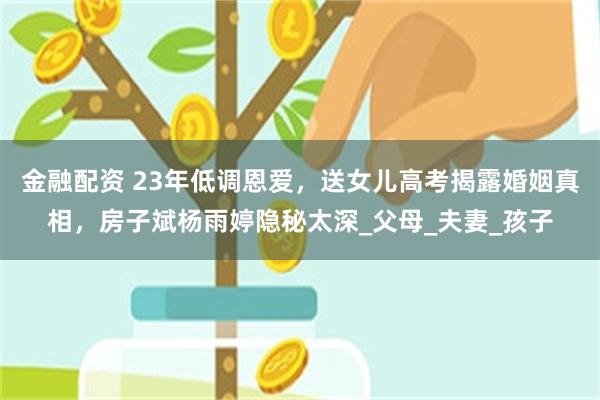 金融配资 23年低调恩爱，送女儿高考揭露婚姻真相，房子斌杨雨婷隐秘太深_父母_夫妻_孩子